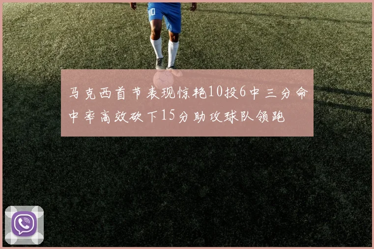 马克西首节表现惊艳10投6中三分命中率高效砍下15分助攻球队领跑