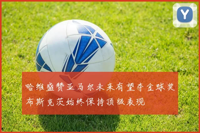 哈维盛赞亚马尔未来有望夺金球奖布斯克茨始终保持顶级表现