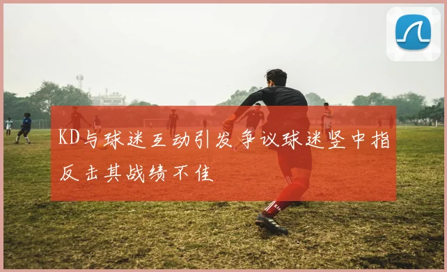 KD与球迷互动引发争议球迷竖中指反击其战绩不佳