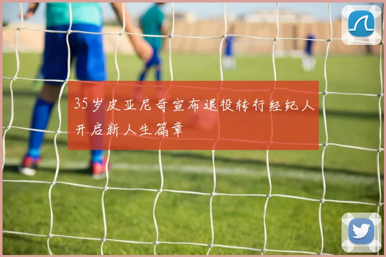 35岁皮亚尼奇宣布退役转行经纪人开启新人生篇章