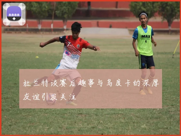 杜兰特谈赛后趣事与乌度卡的深厚友谊引发关注