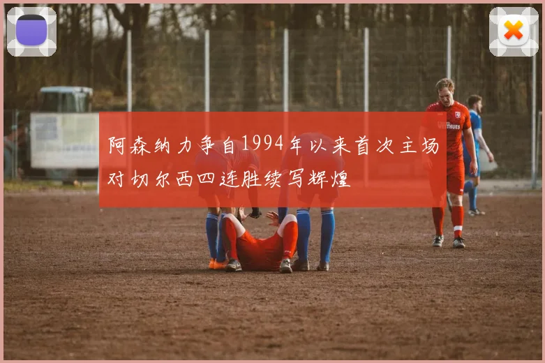 阿森纳力争自1994年以来首次主场对切尔西四连胜续写辉煌