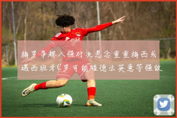 梅罗争辉八强对决悬念重重梅西或遇西班牙C罗可能碰德法英意等强敌