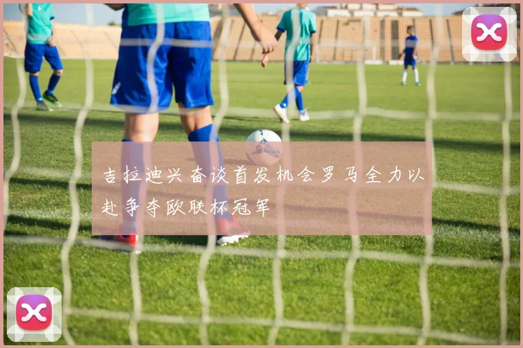 吉拉迪兴奋谈首发机会罗马全力以赴争夺欧联杯冠军
