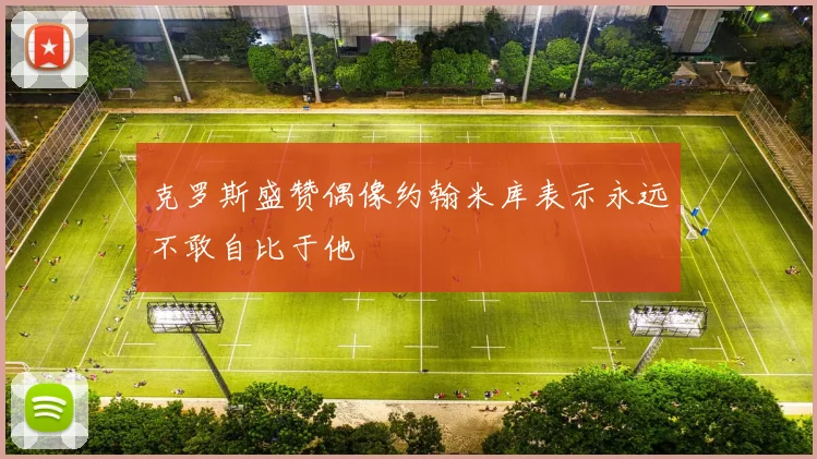 克罗斯盛赞偶像约翰米库表示永远不敢自比于他
