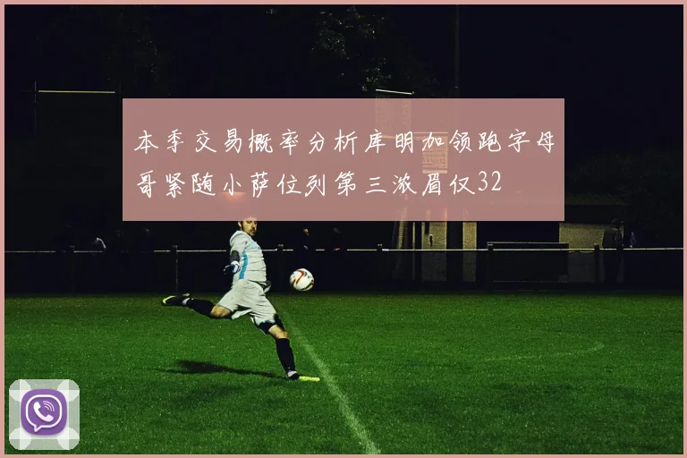 本季交易概率分析库明加领跑字母哥紧随小萨位列第三浓眉仅32