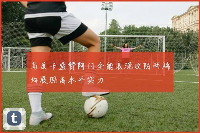乌度卡盛赞阿门全能表现攻防两端均展现高水平实力