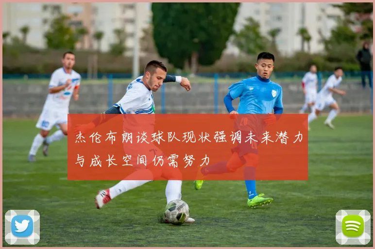 杰伦布朗谈球队现状强调未来潜力与成长空间仍需努力