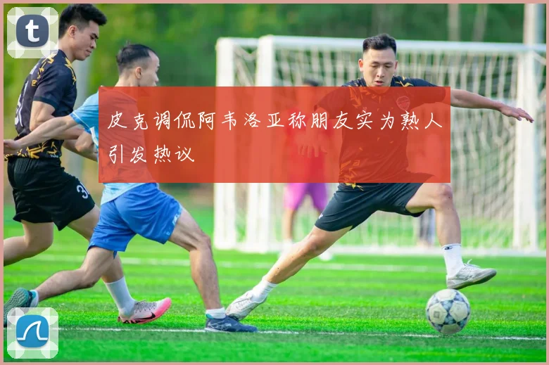 皮克调侃阿韦洛亚称朋友实为熟人引发热议