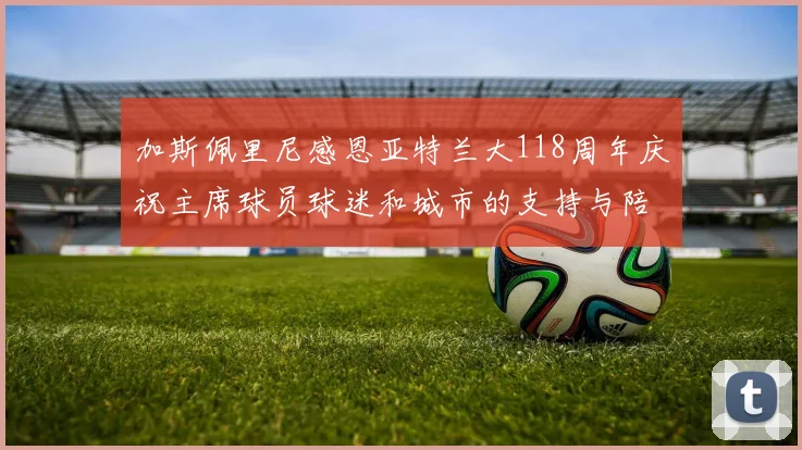 加斯佩里尼感恩亚特兰大118周年庆祝主席球员球迷和城市的支持与陪伴