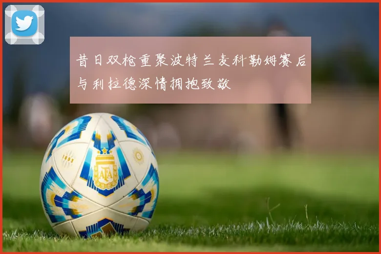 昔日双枪重聚波特兰麦科勒姆赛后与利拉德深情拥抱致敬
