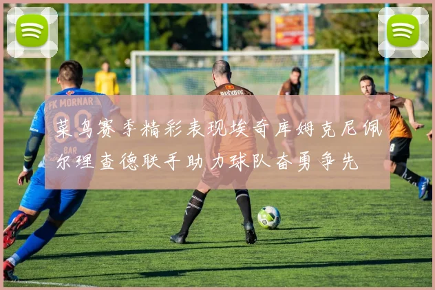 菜鸟赛季精彩表现埃奇库姆克尼佩尔理查德联手助力球队奋勇争先