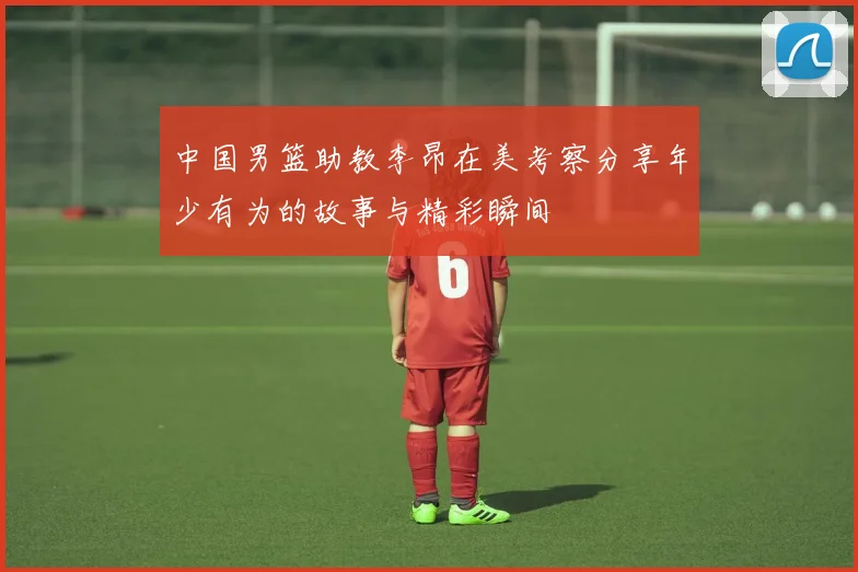 中国男篮助教李昂在美考察分享年少有为的故事与精彩瞬间