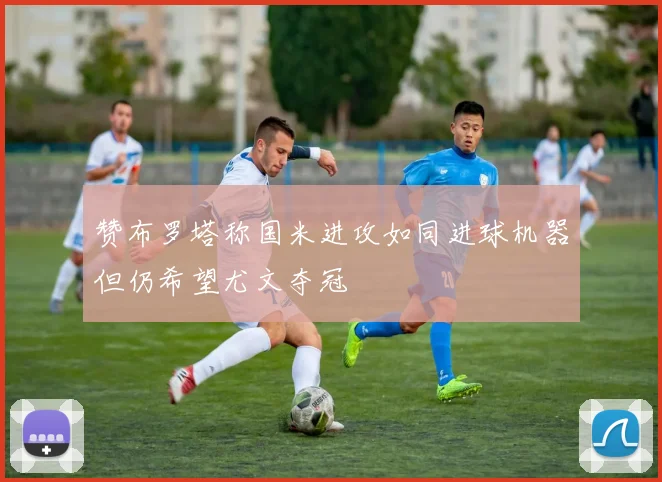赞布罗塔称国米进攻如同进球机器但仍希望尤文夺冠