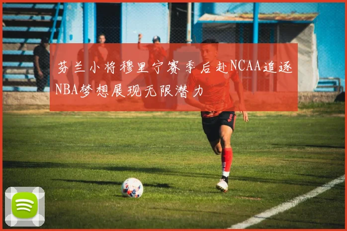 芬兰小将穆里宁赛季后赴NCAA追逐NBA梦想展现无限潜力