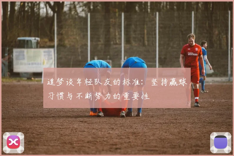 追梦谈年轻队友的标准：坚持赢球习惯与不断努力的重要性