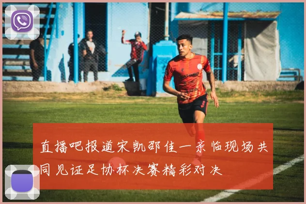 直播吧报道宋凯邵佳一亲临现场共同见证足协杯决赛精彩对决